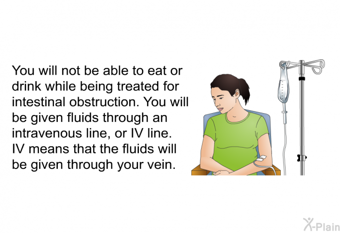 You will not be able to eat or drink while being treated for intestinal obstruction. You will be given fluids through an intravenous line, or IV line. IV means that the fluids will be given through your vein.