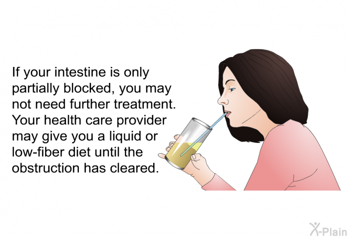 If your intestine is only partially blocked, you may not need further treatment. Your health care provider may give you a liquid or low-fiber diet until the obstruction has cleared.