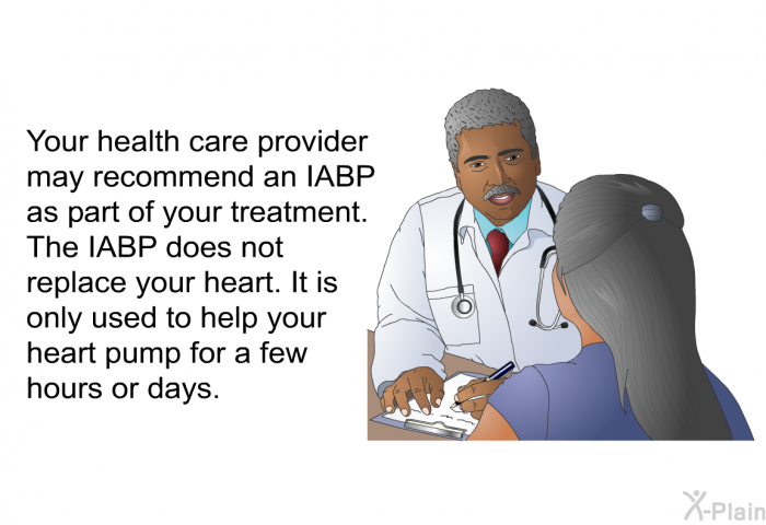 Your health care provider may recommend an IABP as part of your treatment. The IABP does not replace your heart. It is only used to help your heart pump for a few hours or days.