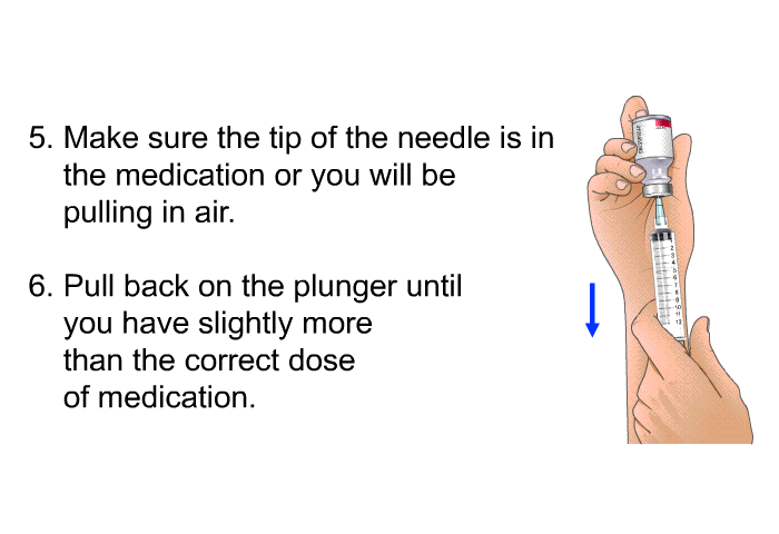 Make sure the tip of the needle is in the medication or you will be pulling in air. Pull back on the plunger until you have slightly more than the correct dose of medication.