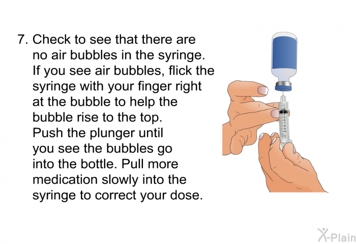 Check to see that there are no air bubbles in the syringe. If you see air bubbles, flick the syringe with your finger right at the bubble to help the bubble rise to the top. Push the plunger until you see the bubbles go into the bottle. Pull more medication slowly into the syringe to correct your dose.