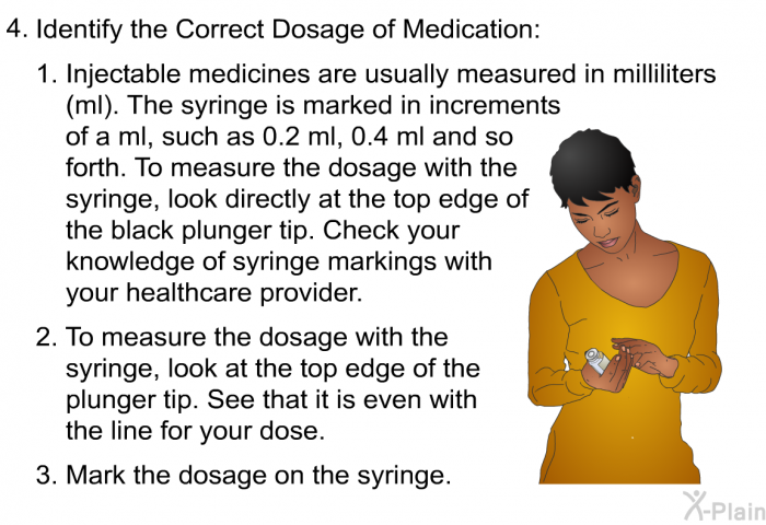 Identify the correct dosage of medication:   Injectable medicines are usually measured in milliliters (ml). The syringe is marked in increments of a ml, such as 0.2 ml, 0.4 ml and so forth. To measure the dosage with the syringe, look directly at the top edge of the black plunger tip. Check your knowledge of syringe markings with your healthcare provider. To measure the dosage with the syringe, look at the top edge of the plunger tip. See that it is even with the line for your dose. Mark the dosage on the syringe.