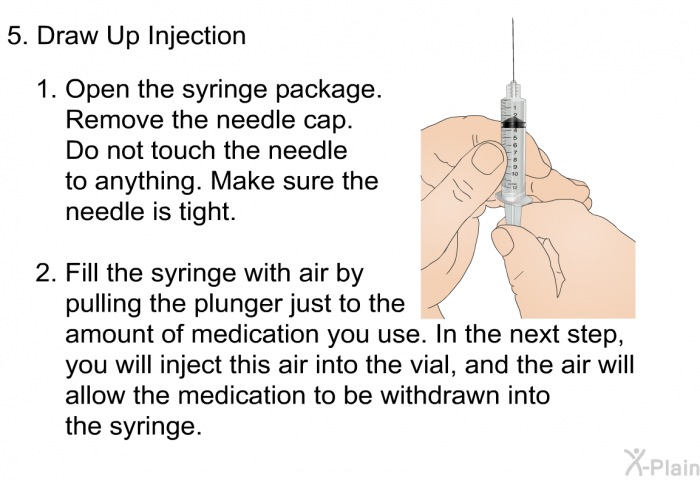 Draw Up Injection   Open the syringe package. Remove the needle cap. Do not touch the needle to anything. Make sure the needle is tight. Fill the syringe with air by pulling the plunger just to the amount of medication you use. In the next step, you will inject this air into the vial, and the air will allow the medication to be withdrawn into the syringe.