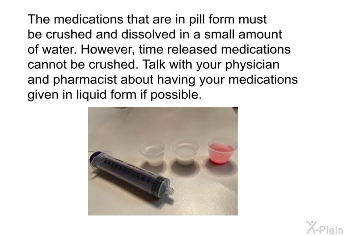 The medications that are in pill form must be crushed and dissolved in a small amount of water. However, time released medications cannot be crushed. Talk with your physician and pharmacist about having your medications given in liquid form if possible.