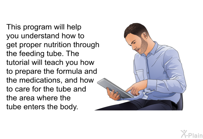 This health information will help you understand how to get proper nutrition through the feeding tube. The tutorial will teach you how to prepare the formula and the medications, and how to care for the tube and the area where the tube enters the body.