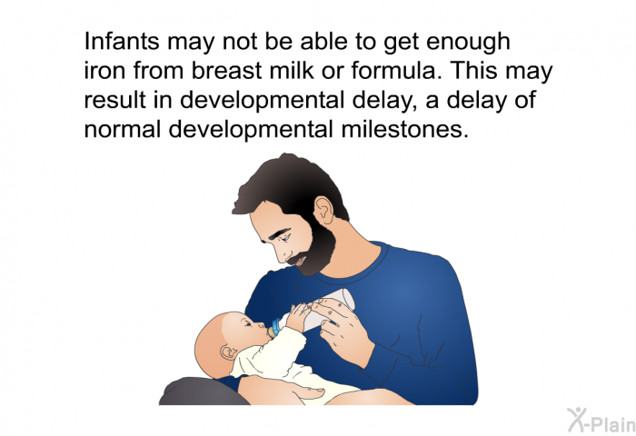 Infants may not be able to get enough iron from breast milk or formula. This may result in developmental delay, a delay of normal developmental milestones.