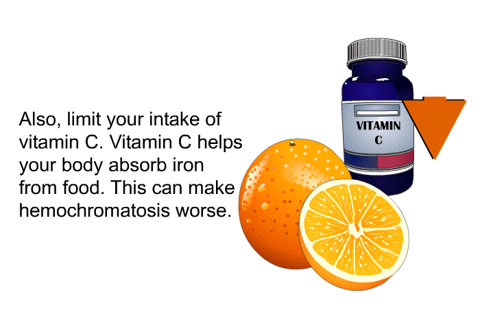 Also, limit your intake of vitamin C. Vitamin C helps your body absorb iron from food. This can make hemochromatosis worse.