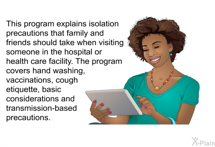 This health information explains isolation precautions that family and friends should take when visiting someone in the hospital or health care facility. The health information covers hand washing, vaccinations, cough etiquette, basic considerations and transmission-based precautions.