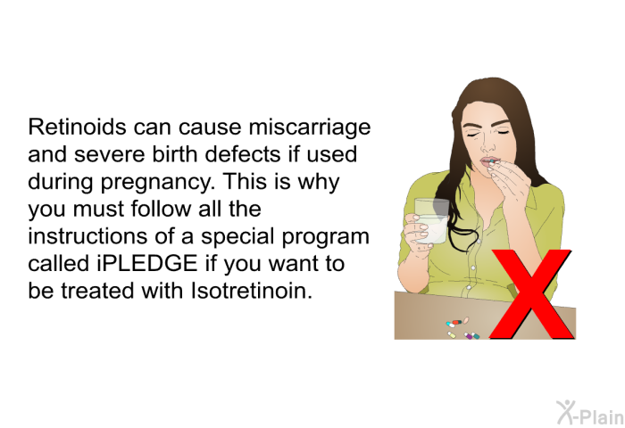 Retinoids can cause miscarriage and severe birth defects if used during pregnancy. This is why you must follow all the instructions of a special program called iPLEDGE if you want to be treated with Isotretinoin.