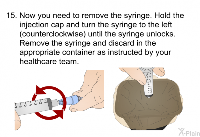 <OL START=15> Now you need to remove the syringe. Hold the injection cap and turn the syringe to the left (counterclockwise) until the syringe unlocks. Remove the syringe and discard in the appropriate container as instructed by your healthcare team.