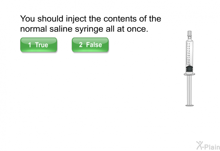 You should inject the contents of the normal saline syringe all at once.