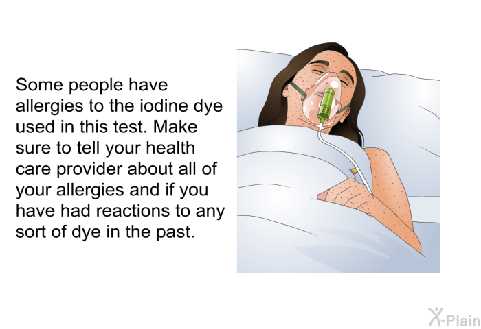 Some people have allergies to the iodine dye used in this test. Make sure to tell your health care provider about all of your allergies and if you have had reactions to any sort of dye in the past.
