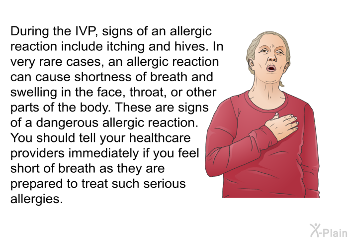 During the IVP, signs of an allergic reaction include itching and hives. In very rare cases, an allergic reaction can cause shortness of breath and swelling in the face, throat, or other parts of the body. These are signs of a dangerous allergic reaction. You should tell your healthcare providers immediately if you feel short of breath as they are prepared to treat such serious allergies.