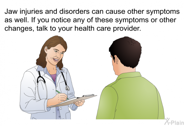 Jaw injuries and disorders can cause other symptoms as well. If you notice any of these symptoms or other changes, talk to your health care provider.