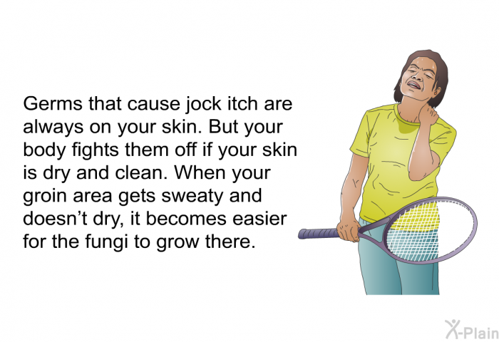Germs that cause jock itch are always on your skin. But your body fights them off if your skin is dry and clean. When your groin area gets sweaty and doesn't dry, it becomes easier for the fungi to grow there.