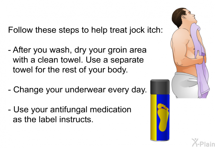 Follow these steps to help treat jock itch:  After you wash, dry your groin area with a clean towel. Use a separate towel for the rest of your body. Change your underwear every day. Use your antifungal medication as the label instructs.