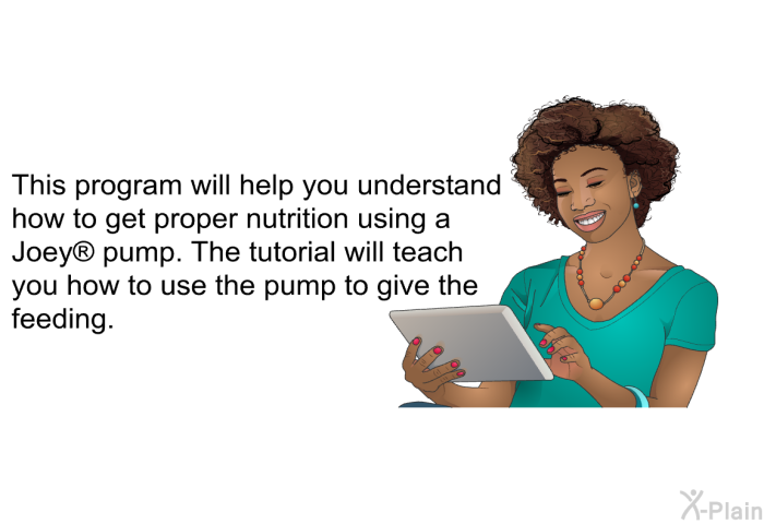 This health information will help you understand how to get proper nutrition using a Joey  pump. The health information will teach you how to use the pump to give the feeding.