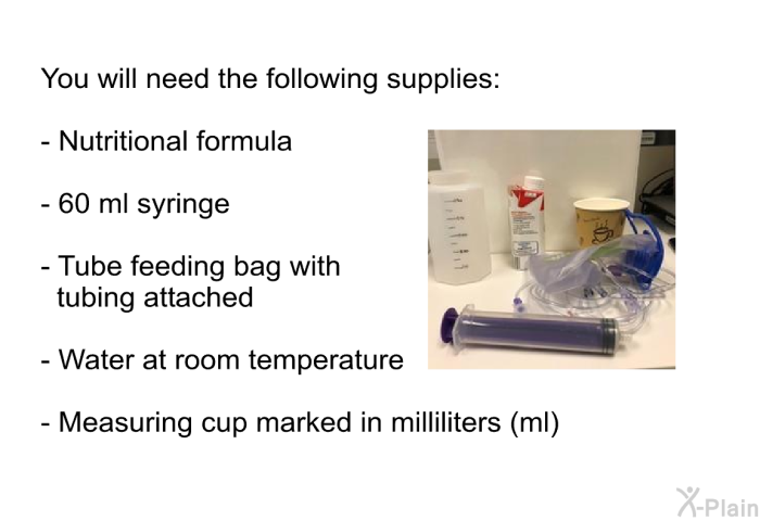 You will need the following supplies:  Nutritional formula 60 ml syringe Tube feeding bag with tubing attached Water at room temperature Measuring cup marked in milliliters (ml)
