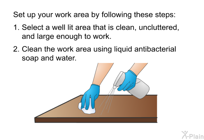 Set up your work area by following these steps:  Select a well lit area that is clean, uncluttered, and large enough to work. Clean the work area using liquid antibacterial soap and water.