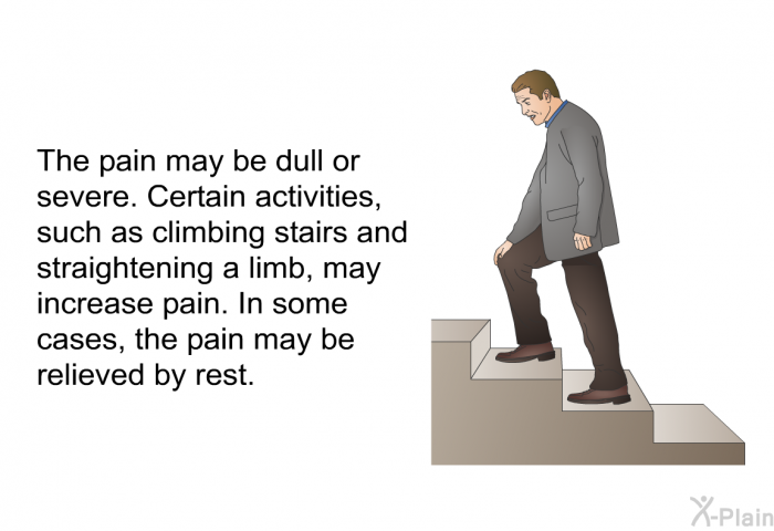 The pain may be dull or severe. Certain activities, such as climbing stairs and straightening a limb, may increase pain. In some cases, the pain may be relieved by rest.