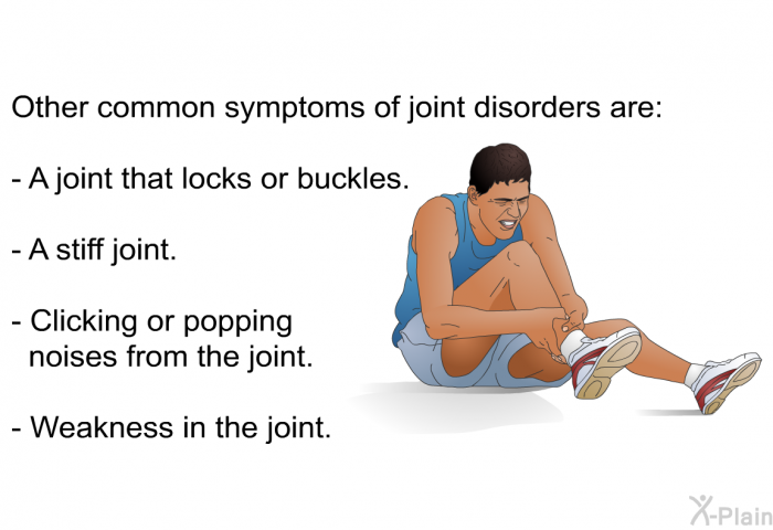 Other common symptoms of joint disorders are:  A joint that locks or buckles. A stiff joint. Clicking or popping noises from the joint. Weakness in the joint.