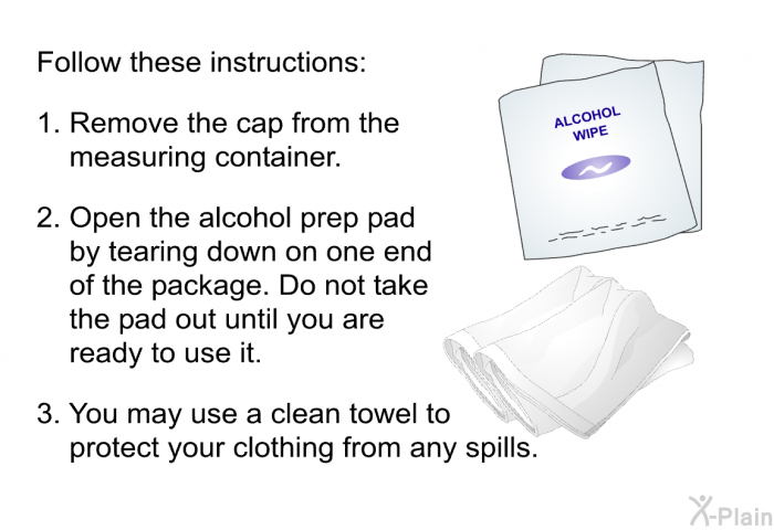 Follow these instructions:  Remove the cap from the measuring container. Open the alcohol prep pad by tearing down on one end of the package. Do not take the pad out until you are ready to use it. You may use a clean towel to protect your clothing from any spills.