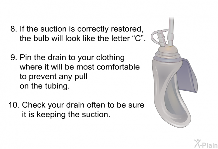 If the suction is correctly restored, the bulb will look like the letter “C”. Pin the drain to your clothing where it will be most comfortable to prevent any pull on the tubing. Check your drain often to be sure it is keeping the suction.