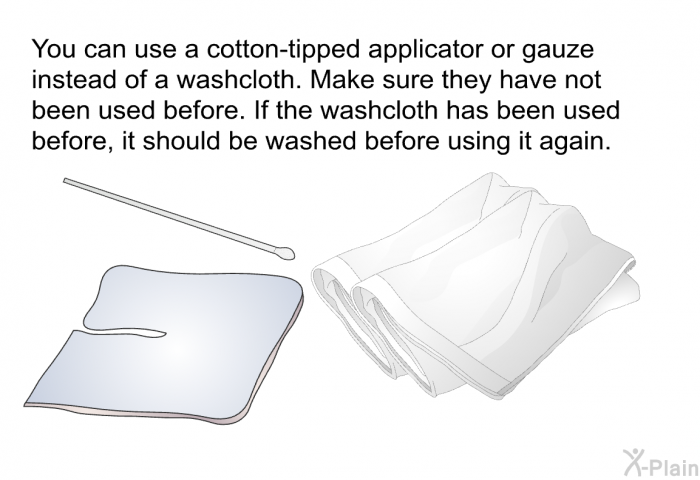 You can use a cotton-tipped applicator or gauze instead of a washcloth. Make sure they have not been used before. If the washcloth has been used before, it should be washed before using it again.