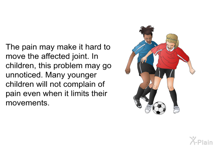 The pain may make it hard to move the affected joint. In children, this problem may go unnoticed. Many younger children will not complain of pain even when it limits their movements.