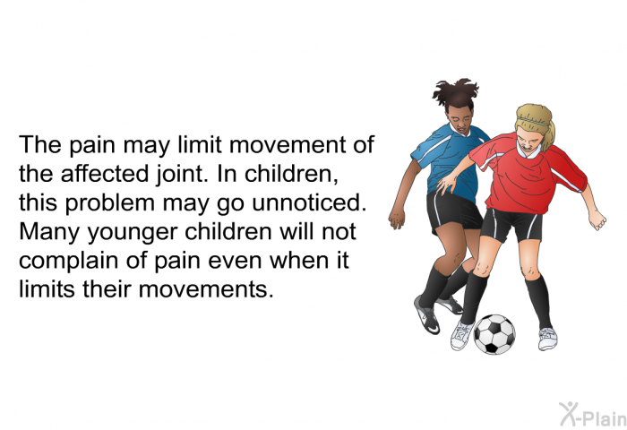 The pain may limit movement of the affected joint. In children, this problem may go unnoticed. Many younger children will not complain of pain even when it limits their movements.