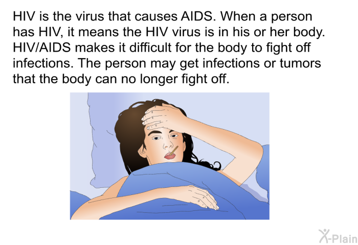 HIV is the virus that causes AIDS. When a person has HIV, it means the HIV virus is in his or her body. HIV/AIDS makes it difficult for the body to fight off infections. The person may get infections or tumors that the body can no longer fight off.