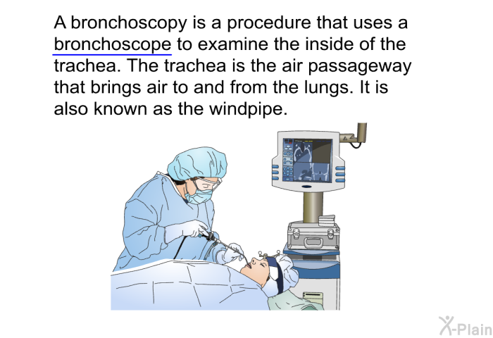 A bronchoscopy is a procedure that uses a bronchoscope to examine the inside of the trachea. The trachea is the air passageway that brings air to and from the lungs. It is also known as the windpipe.