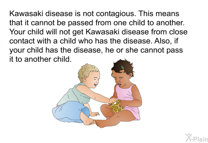 Kawasaki disease is not contagious. This means that it cannot be passed from one child to another. Your child will not get Kawasaki disease from close contact with a child who has the disease. Also, if your child has the disease, he or she cannot pass it to another child.