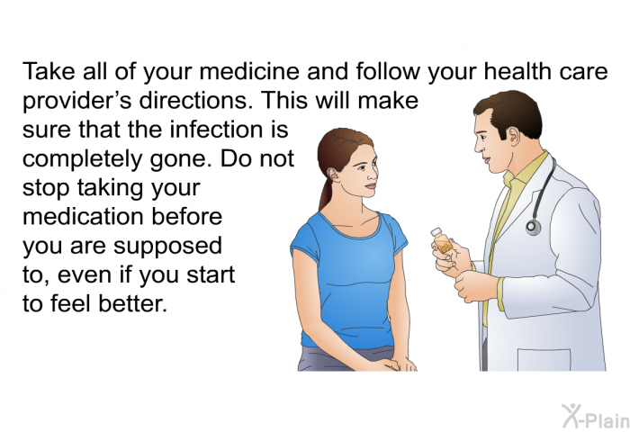 Take all of your medicine and follow your health care provider's directions. This will make sure that the infection is completely gone. Do not stop taking your medication before you are supposed to, even if you start to feel better.