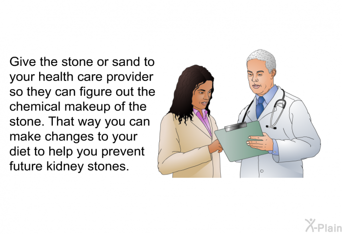 Give the stone or sand to your health care provider so they can figure out the chemical makeup of the stone. That way you can make changes to your diet to help you prevent future kidney stones.
