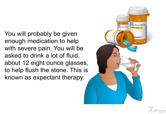 You will probably be given enough medication to help with severe pain. You will be asked to drink a lot of fluid, about 12 eight ounce glasses, to help flush the stone. This is known as expectant therapy.