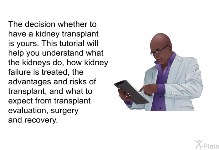 The decision whether to have a kidney transplant is yours. This health information will help you understand what the kidneys do, how kidney failure is treated, the advantages and risks of transplant, and what to expect from transplant evaluation, surgery and recovery.