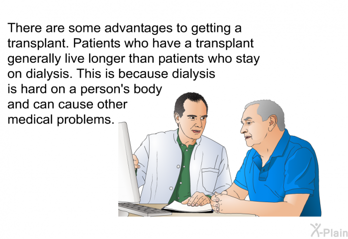 There are some advantages to getting a transplant. Patients who have a transplant generally live longer than patients who stay on dialysis. This is because dialysis is hard on a person's body and can cause other medical problems.