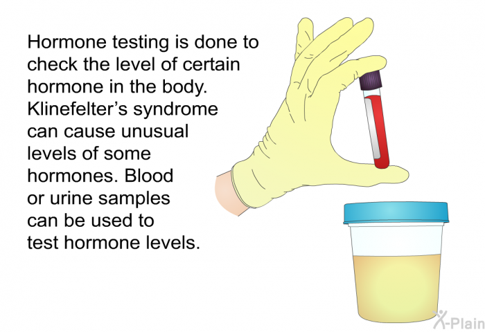 Hormone testing is done to check the level of certain hormone in the body. Klinefelter’s syndrome can cause unusual levels of some hormones. Blood or urine samples can be used to test hormone levels.