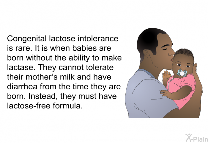 Congenital lactose intolerance is rare. It is when babies are born without the ability to make lactase. They cannot tolerate their mother's milk and have diarrhea from the time they are born. Instead, they must have lactose-free formula.