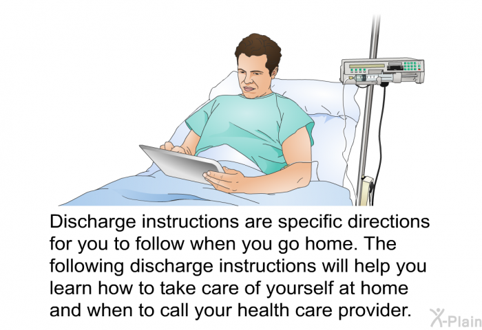 Discharge instructions are specific directions for you to follow when you go home. The following discharge instructions will help you learn how to take care of yourself at home and when to call your health care provider.