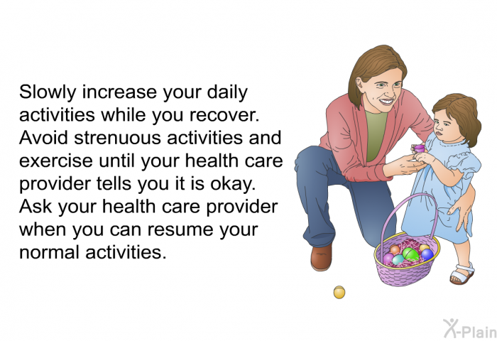 Slowly increase your daily activities while you recover. Avoid strenuous activities and exercise until your health care provider tells you it is okay. Ask your health care provider when you can resume your normal activities.