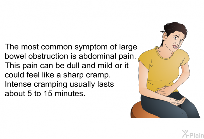 The most common symptom of large bowel obstruction is abdominal pain. This pain can be dull and mild or it could feel like a sharp cramp. Intense cramping usually lasts about 5 to 15 minutes.