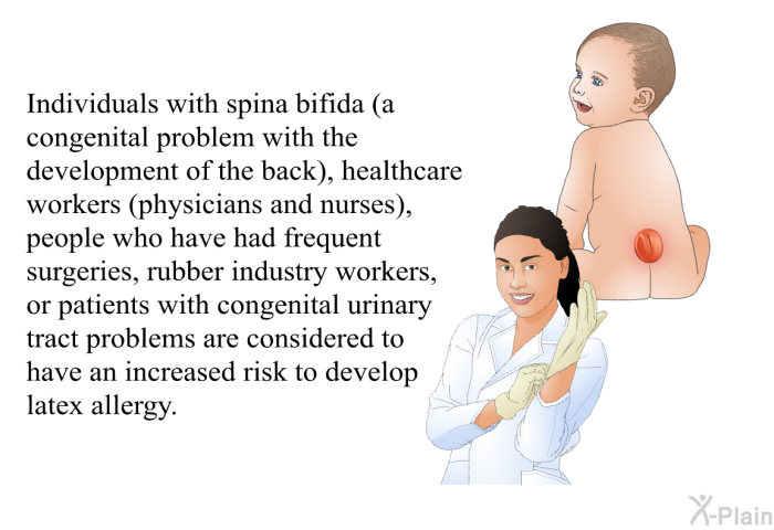 Individuals with spina bifida (a congenital problem with the development of the back), healthcare workers (physicians and nurses), people who have had frequent surgeries, rubber industry workers, or patients with congenital urinary tract problems are considered to have an increased risk to develop latex allergy.