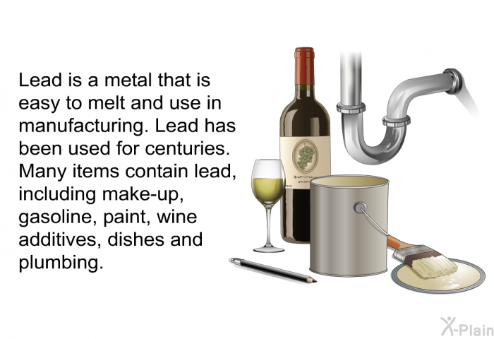 Lead is a metal that is easy to melt and use in manufacturing. Lead has been used for centuries. Many items contain lead, including make-up, gasoline, paint, wine additives, dishes and plumbing.