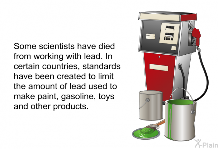 Some scientists have died from working with lead. In certain countries, standards have been created to limit the amount of lead used to make paint, gasoline, toys and other products.