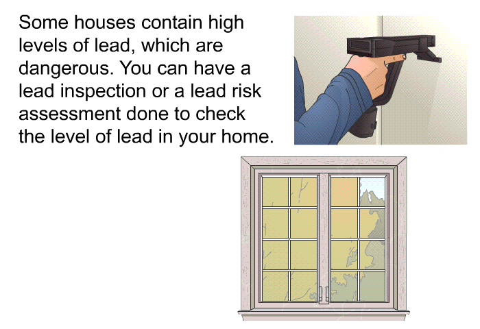 Some houses contain high levels of lead, which are dangerous. You can have a lead inspection or a lead risk assessment done to check the level of lead in your home.
