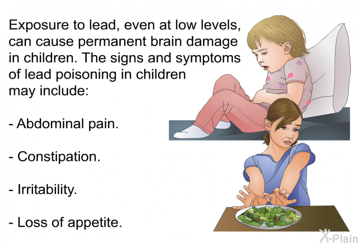 Exposure to lead, even at low levels, can cause permanent brain damage in children. The signs and symptoms of lead poisoning in children may include:  Abdominal pain. Constipation. Irritability. Loss of appetite.