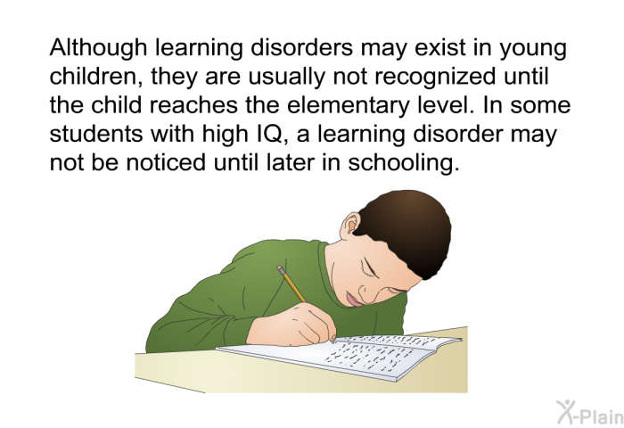 Although learning disorders may exist in young children, they are usually not recognized until the child reaches the elementary level. In some students with high IQ, a learning disorder may not be noticed until later in schooling.