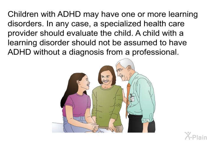 Children with ADHD may have one or more learning disorders. In any case, a specialized health care provider should evaluate the child. A child with a learning disorder should not be assumed to have ADHD without a diagnosis from a professional.